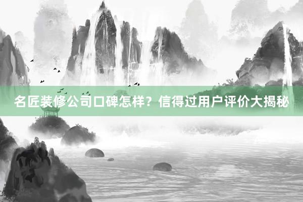 名匠装修公司口碑怎样？信得过用户评价大揭秘